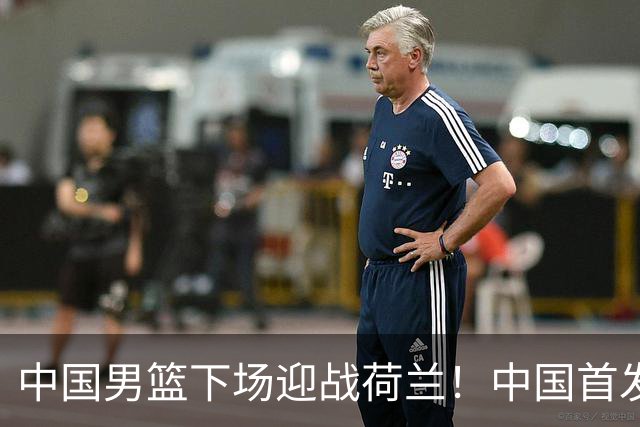 中国男篮下场迎战荷兰！中国首发5虎来袭，杨瀚森迎来归国首秀