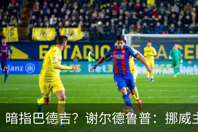 暗指巴德吉？谢尔德鲁普：挪威主帅总是戏称，我本可以在巴萨踢球