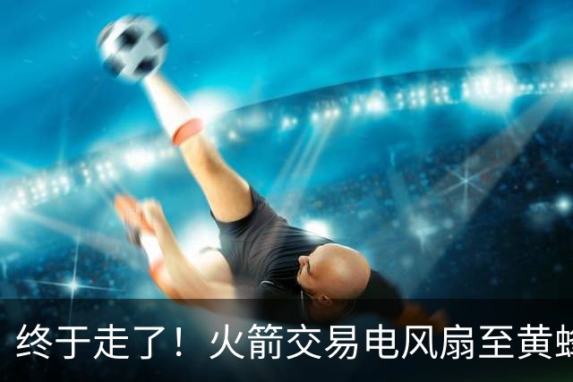 终于走了！火箭交易电风扇至黄蜂 还搭了3个次轮签
