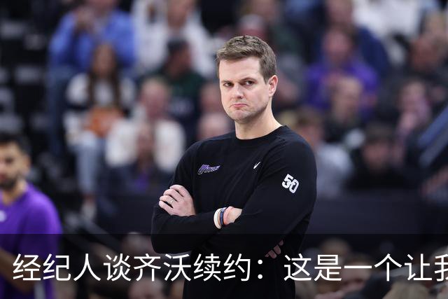 经纪人谈齐沃续约：这是一个让我充满自豪与激动的时刻
