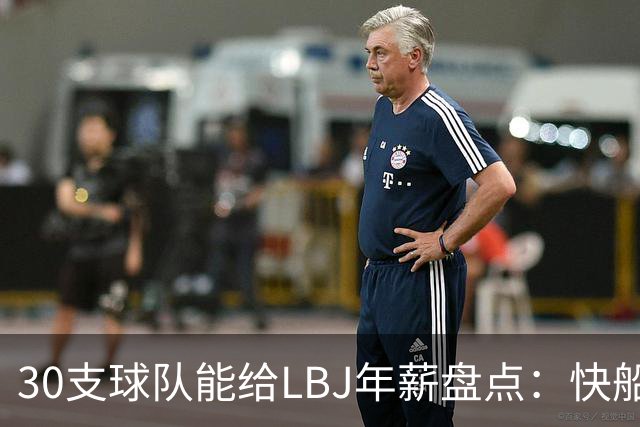 30支球队能给LBJ年薪盘点：快船2600万 勇士&热火1500万 骑士底薪